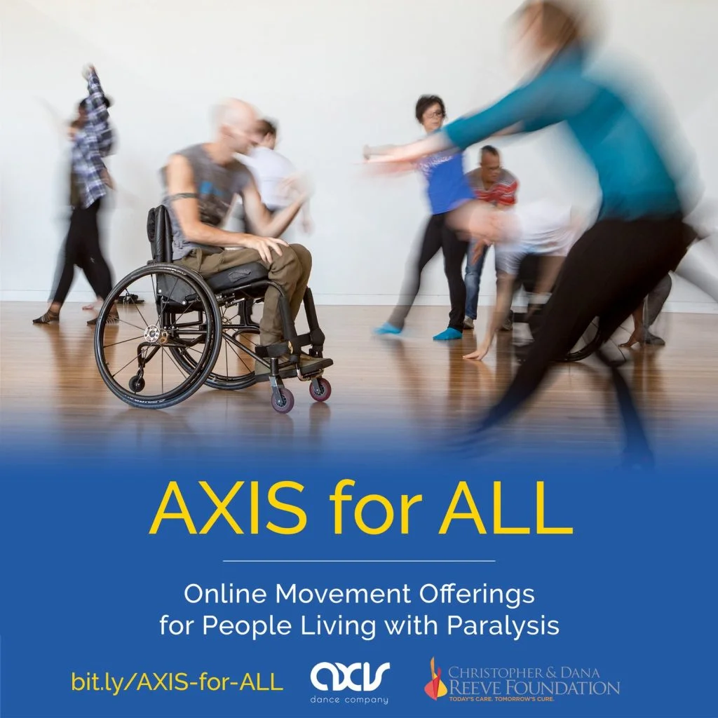 Thanks to a generous grant from the Christopher Reeve Foundation, we’re excited to pilot a FREE on-demand class series, AXIS for ALL. The series is developed especially for those living with paralysis, their caregivers and family members, but is open to anyone who wants to participate. AXIS for ALL is great for all-ages and features guided movement and dance. Videos include seated/wheelchair-based instruction focused on bringing movement into the body, taught by AXIS Company Artists. All videos will be closed captioned for Deaf and hard-of-hearing audiences. Each Wednesday December 8-29, 2021 we will release a new sampler series on the AXIS website. Spring of 2022, we will introduce 1/2 hour classes exploring one specific concept or modality.