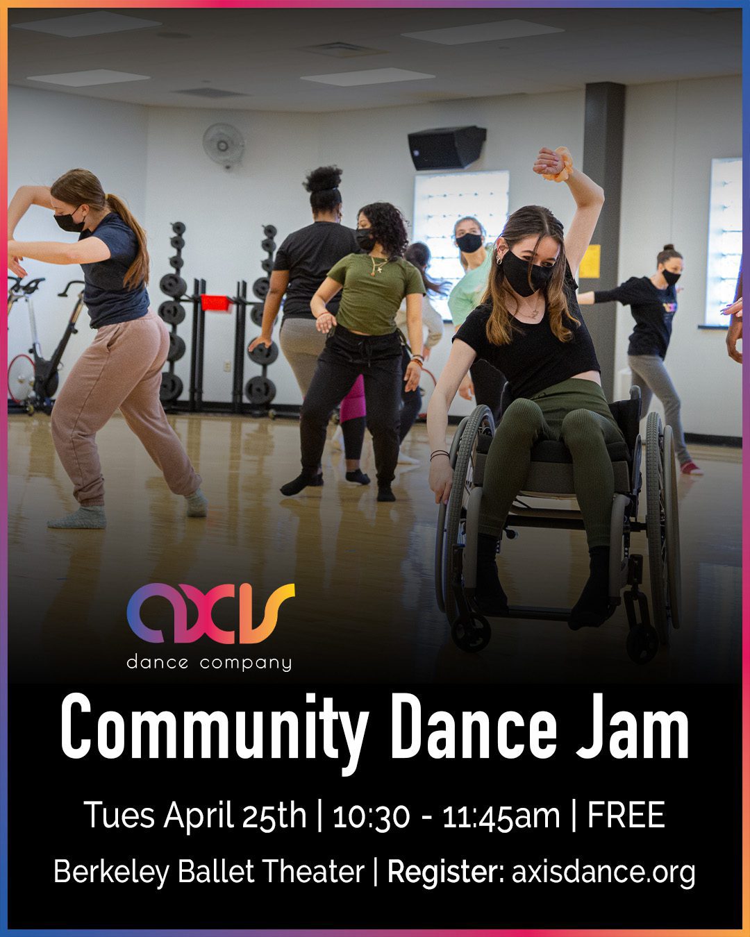 A group of disabled and non-disabled artists jam out in the studio together at an AXIS workshop. White text reads "Community Dance Jam Tues April 25y | 10:30 - 11:45am, FREE, Berkeley Ballet Theater, register: axisdance.org" , with a rainbow border and AXIS logo.